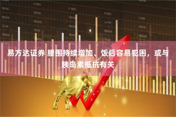 易方达证券 腰围持续增加、饭后容易犯困，或与胰岛素抵抗有关