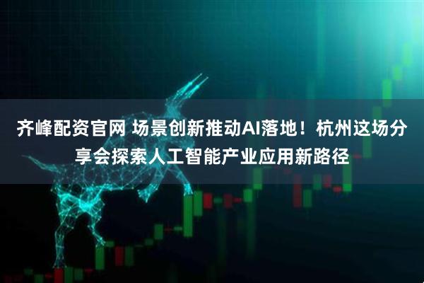 齐峰配资官网 场景创新推动AI落地！杭州这场分享会探索人工智能产业应用新路径